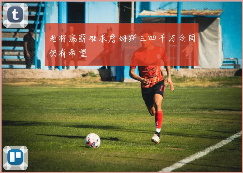 老将底薪难求詹姆斯三四千万合同仍有希望