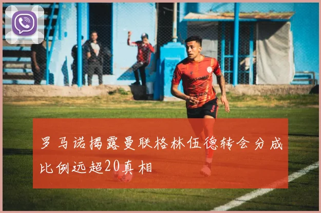 罗马诺揭露曼联格林伍德转会分成比例远超20真相