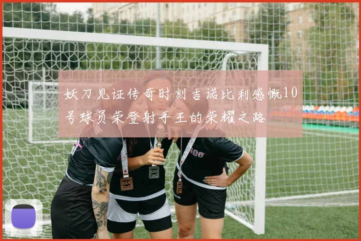 妖刀见证传奇时刻吉诺比利感慨10号球员荣登射手王的荣耀之路