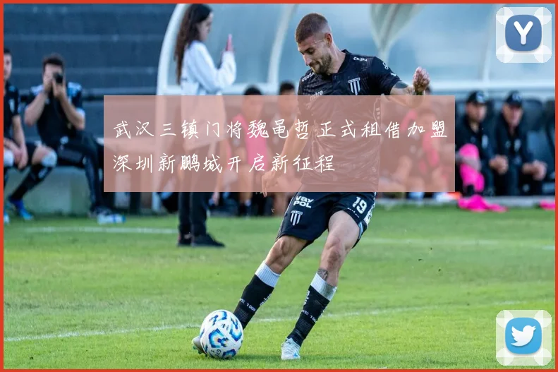 武汉三镇门将魏黾哲正式租借加盟深圳新鹏城开启新征程