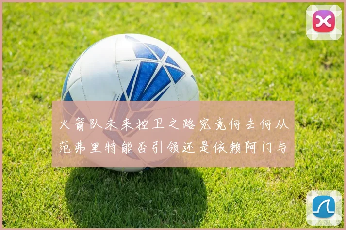 火箭队未来控卫之路究竟何去何从范弗里特能否引领还是依赖阿门与谢泼德