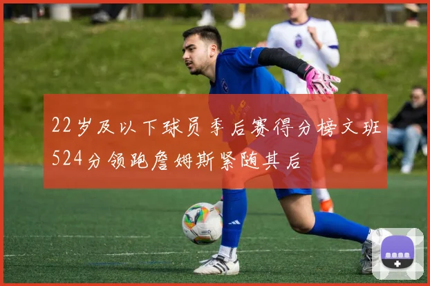 22岁及以下球员季后赛得分榜文班524分领跑詹姆斯紧随其后