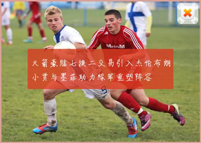 火箭豪赌七换二交易引入杰伦布朗小贾与墨菲助力绿军重塑阵容