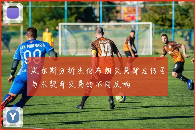 皮尔斯分析杰伦布朗交易背后信号与东契奇交易的不同反响