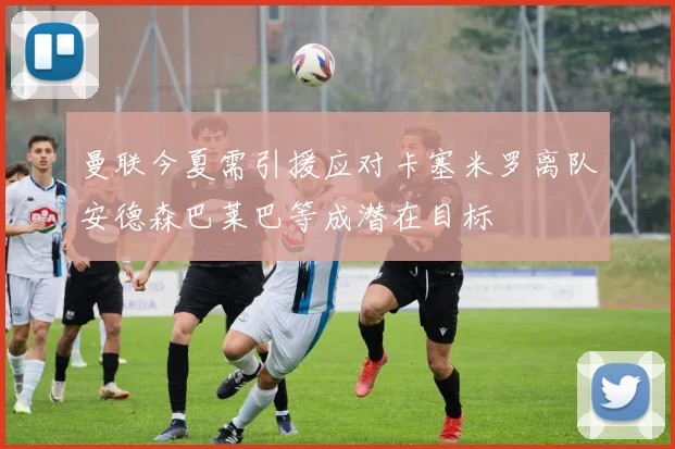 曼联今夏需引援应对卡塞米罗离队安德森巴莱巴等成潜在目标