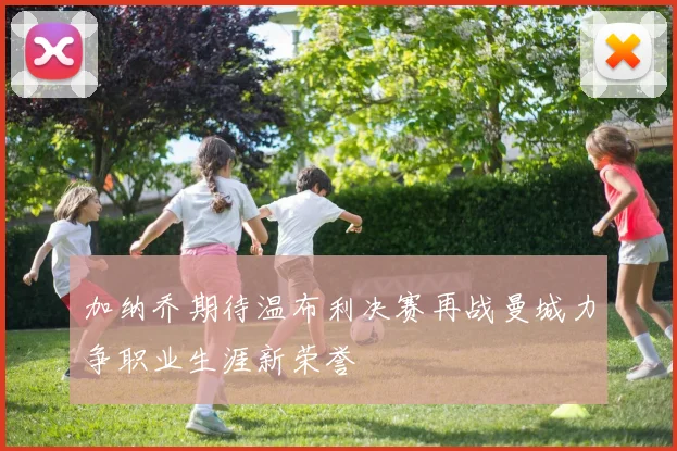加纳乔期待温布利决赛再战曼城力争职业生涯新荣誉