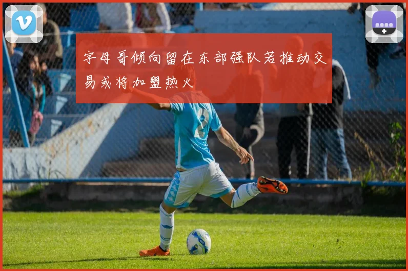 字母哥倾向留在东部强队若推动交易或将加盟热火