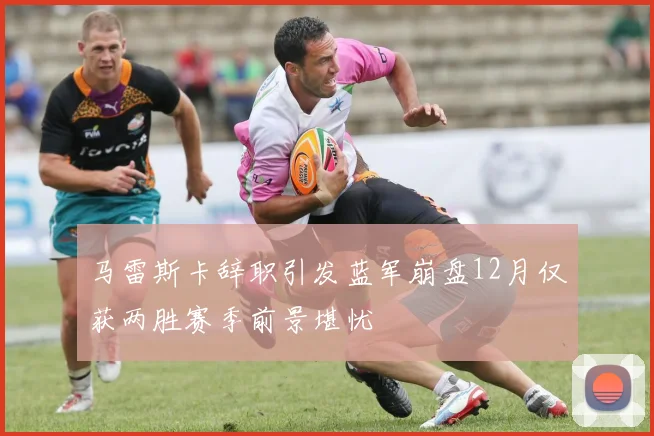 马雷斯卡辞职引发蓝军崩盘12月仅获两胜赛季前景堪忧