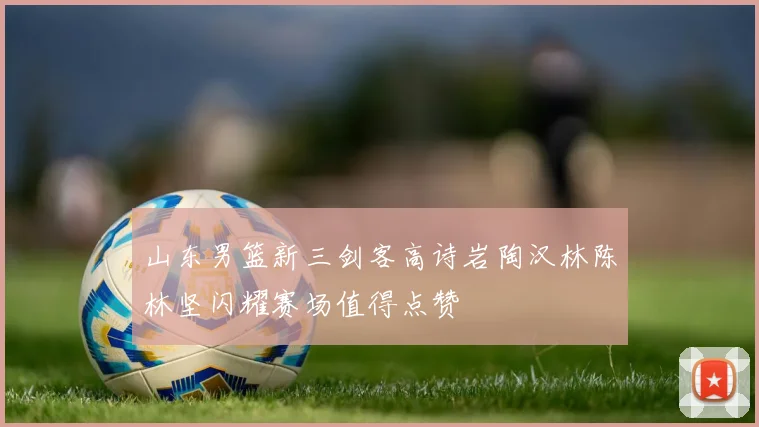 山东男篮新三剑客高诗岩陶汉林陈林坚闪耀赛场值得点赞