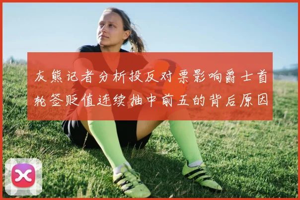 灰熊记者分析投反对票影响爵士首轮签贬值连续抽中前五的背后原因