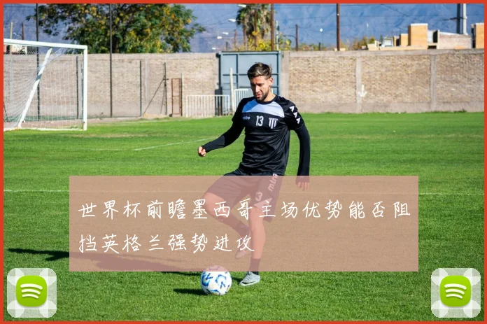 世界杯前瞻墨西哥主场优势能否阻挡英格兰强势进攻
