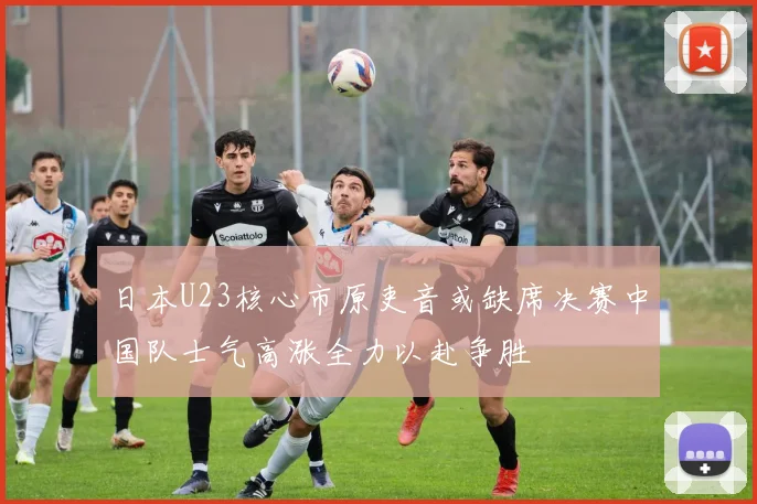日本U23核心市原吏音或缺席决赛中国队士气高涨全力以赴争胜