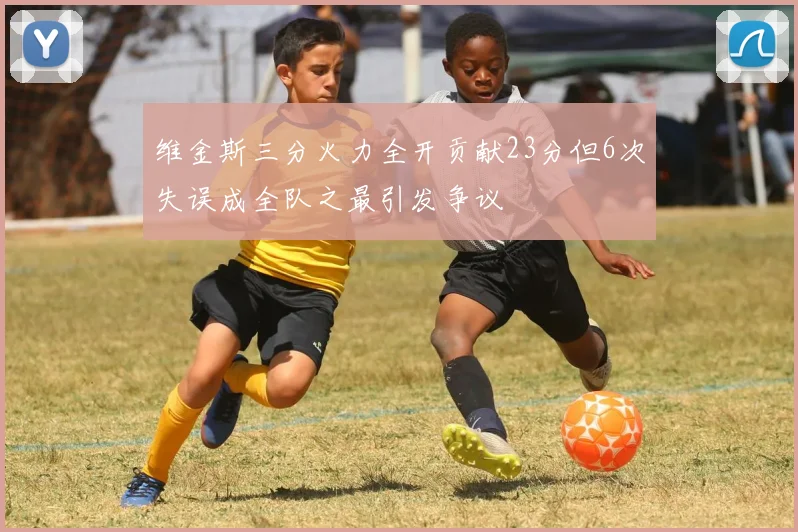 维金斯三分火力全开贡献23分但6次失误成全队之最引发争议