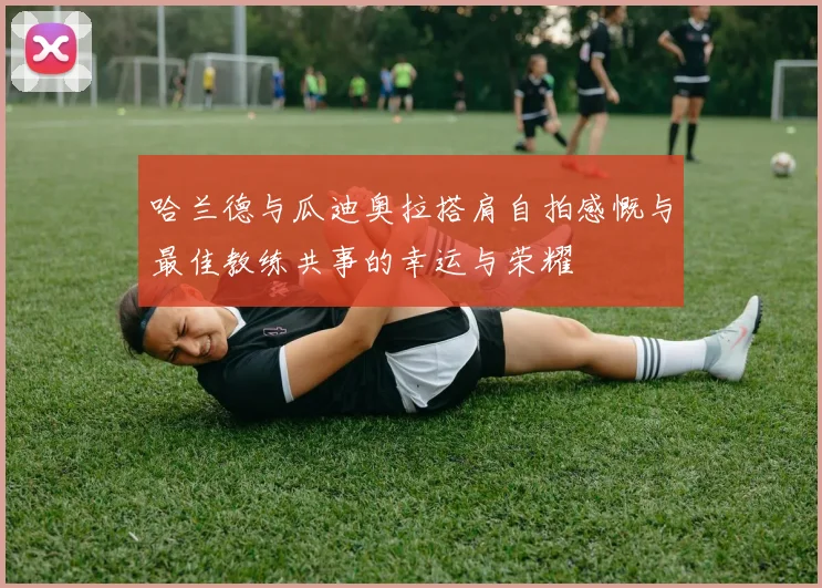 哈兰德与瓜迪奥拉搭肩自拍感慨与最佳教练共事的幸运与荣耀