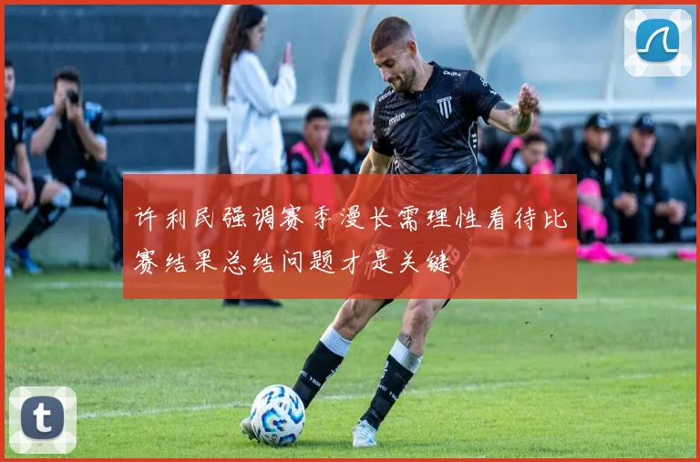 许利民强调赛季漫长需理性看待比赛结果总结问题才是关键