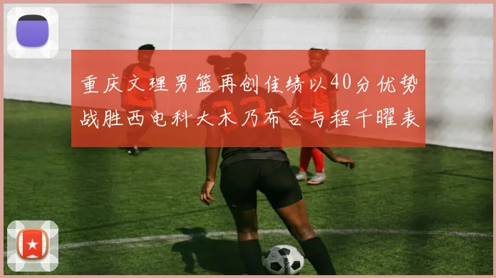 重庆文理男篮再创佳绩以40分优势战胜西电科大木乃布合与程千曜表现出色